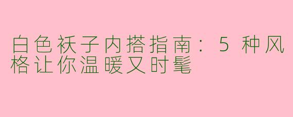 白色袄子内搭指南：5种风格让你温暖又时髦