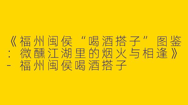 《福州闽侯“喝酒搭子”图鉴：微醺江湖里的烟火与相逢》-福州闽侯喝酒搭子