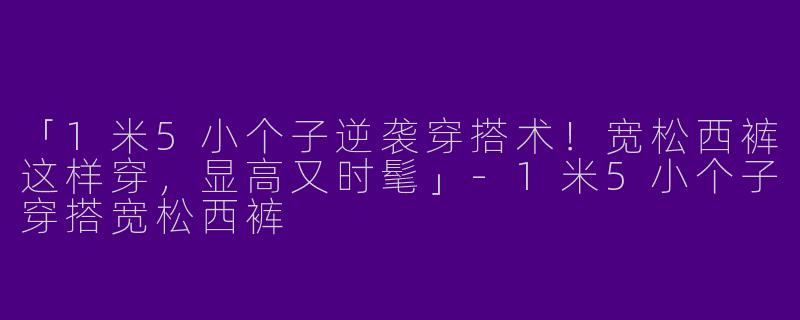 「1米5小个子逆袭穿搭术！宽松西裤这样穿，显高又时髦」-1米5小个子穿搭宽松西裤