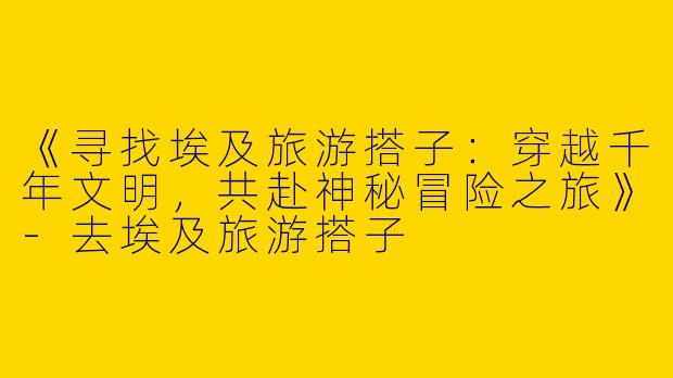 《寻找埃及旅游搭子：穿越千年文明，共赴神秘冒险之旅》-去埃及旅游搭子