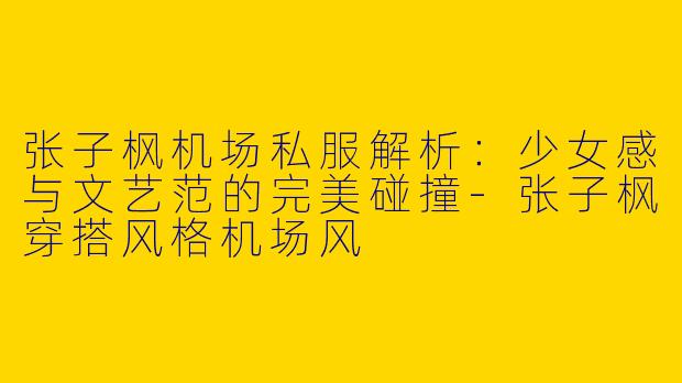 张子枫机场私服解析：少女感与文艺范的完美碰撞-张子枫穿搭风格机场风