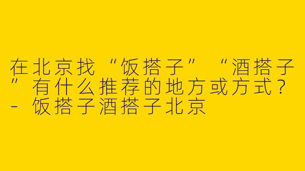 在北京找“饭搭子”“酒搭子”有什么推荐的地方或方式？-饭搭子酒搭子北京