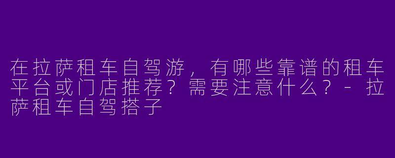 在拉萨租车自驾游，有哪些靠谱的租车平台或门店推荐？需要注意什么？