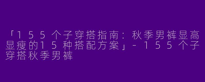 「155个子穿搭指南：秋季男裤显高显瘦的15种搭配方案」-155个子穿搭秋季男裤
