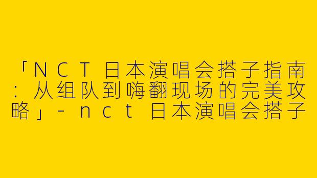 「NCT日本演唱会搭子指南：从组队到嗨翻现场的完美攻略」-nct日本演唱会搭子