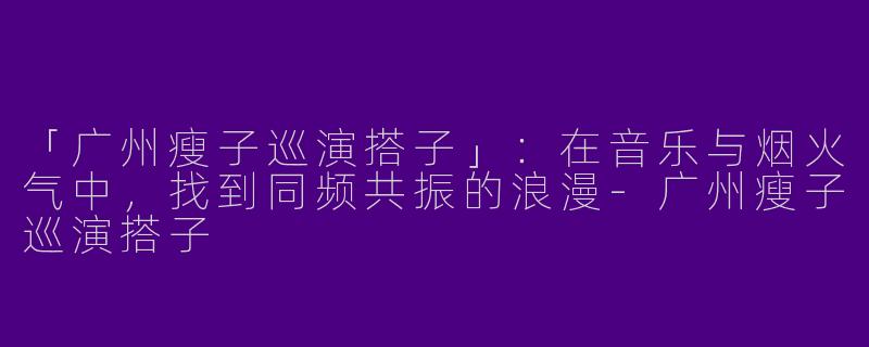 「广州瘦子巡演搭子」：在音乐与烟火气中，找到同频共振的浪漫-广州瘦子巡演搭子
