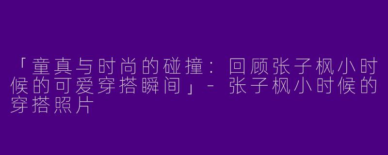 「童真与时尚的碰撞：回顾张子枫小时候的可爱穿搭瞬间」-张子枫小时候的穿搭照片