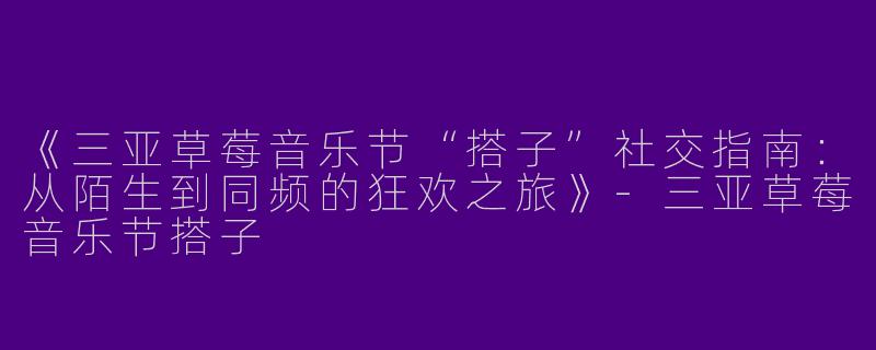 《三亚草莓音乐节“搭子”社交指南：从陌生到同频的狂欢之旅》-三亚草莓音乐节搭子