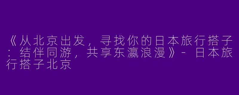 《从北京出发，寻找你的日本旅行搭子：结伴同游，共享东瀛浪漫》-日本旅行搭子北京
