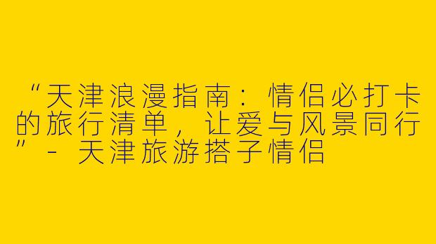 “天津浪漫指南：情侣必打卡的旅行清单，让爱与风景同行”-天津旅游搭子情侣