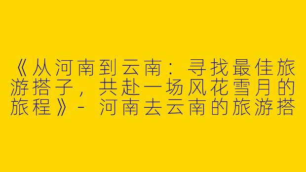《从河南到云南：寻找最佳旅游搭子，共赴一场风花雪月的旅程》-河南去云南的旅游搭子