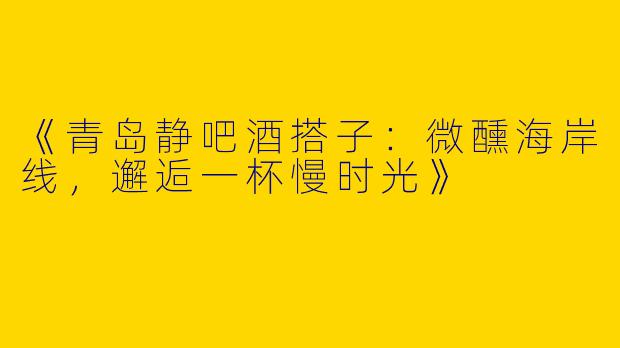 《青岛静吧酒搭子：微醺海岸线，邂逅一杯慢时光》