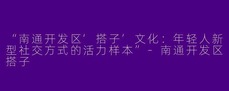 “南通开发区‘搭子’文化：年轻人新型社交方式的活力样本”-南通开发区搭子