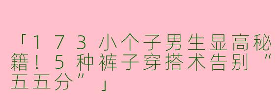 「173小个子男生显高秘籍！5种裤子穿搭术告别“五五分”」