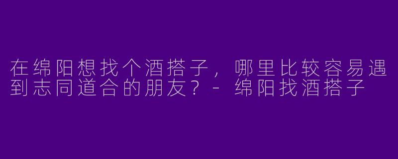 在绵阳想找个酒搭子，哪里比较容易遇到志同道合的朋友？