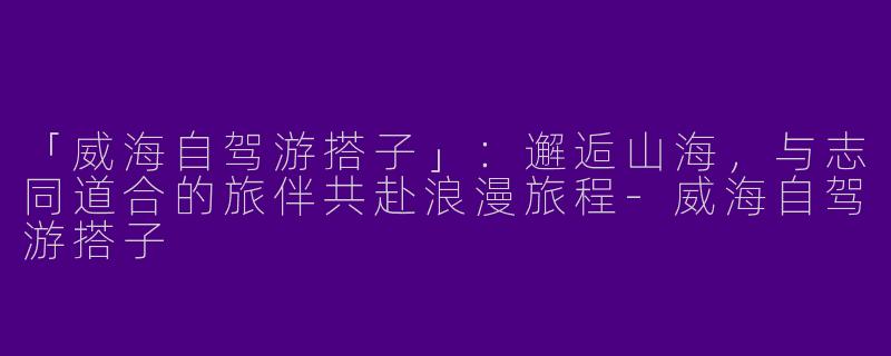 「威海自驾游搭子」：邂逅山海，与志同道合的旅伴共赴浪漫旅程-威海自驾游搭子