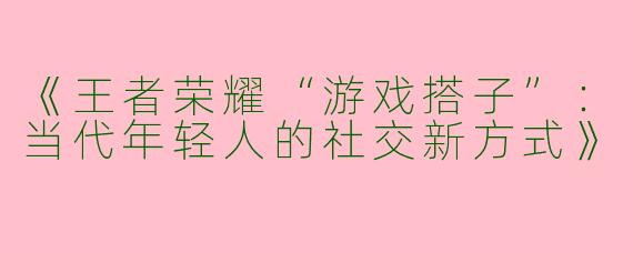 《王者荣耀“游戏搭子”：当代年轻人的社交新方式》