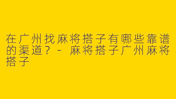 在广州找麻将搭子有哪些靠谱的渠道？-麻将搭子广州麻将搭子