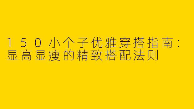 150小个子优雅穿搭指南：显高显瘦的精致搭配法则
