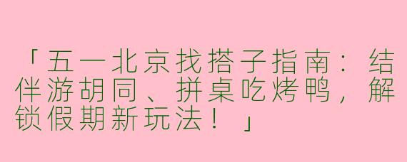 「五一北京找搭子指南:结伴游胡同、拼桌吃烤鸭,解锁假期新玩法!」
