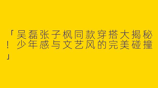 「吴磊张子枫同款穿搭大揭秘！少年感与文艺风的完美碰撞」