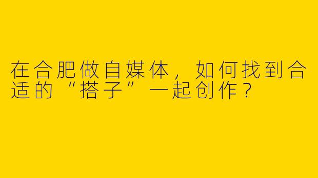在合肥做自媒体，如何找到合适的“搭子”一起创作？
