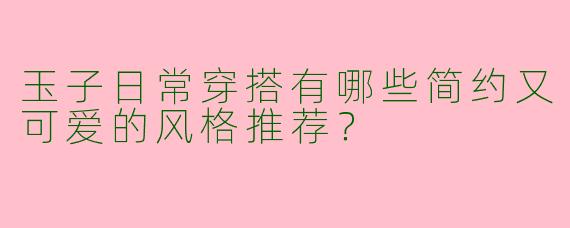 玉子日常穿搭有哪些简约又可爱的风格推荐？