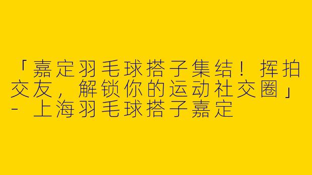 「嘉定羽毛球搭子集结！挥拍交友，解锁你的运动社交圈」-上海羽毛球搭子嘉定