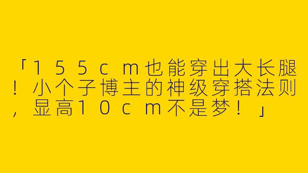「155cm也能穿出大长腿！小个子博主的神级穿搭法则，显高10cm不是梦！」