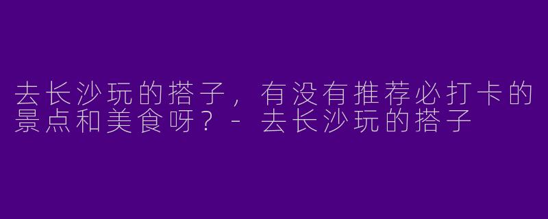 去长沙玩的搭子，有没有推荐必打卡的景点和美食呀？