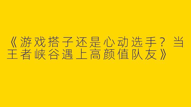 《游戏搭子还是心动选手？当王者峡谷遇上高颜值队友》