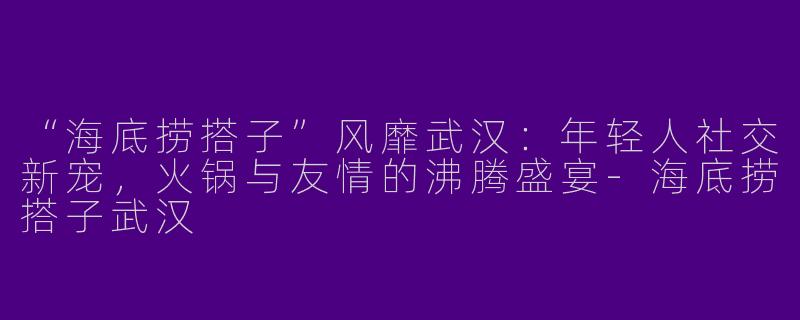 “海底捞搭子”风靡武汉：年轻人社交新宠，火锅与友情的沸腾盛宴-海底捞搭子武汉