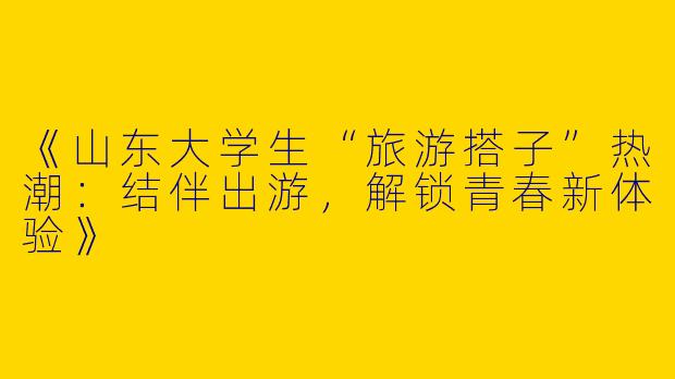 《山东大学生“旅游搭子”热潮：结伴出游，解锁青春新体验》