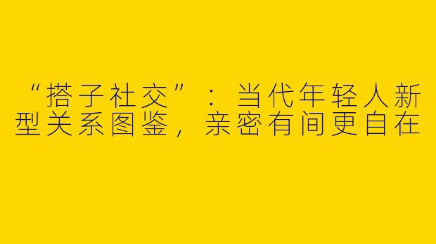 “搭子社交”：当代年轻人新型关系图鉴，亲密有间更自在