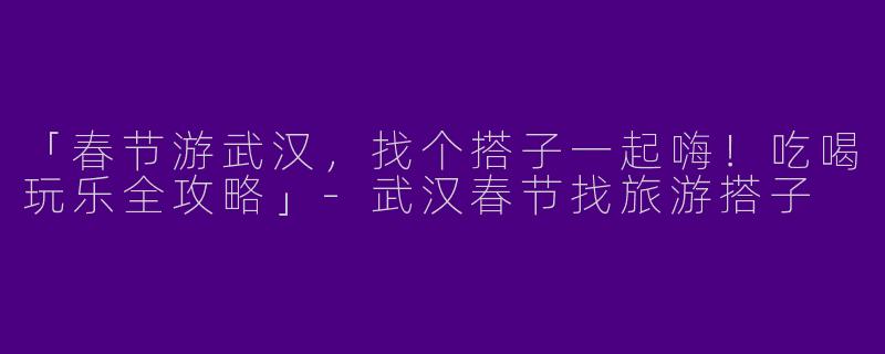 「春节游武汉，找个搭子一起嗨！吃喝玩乐全攻略」-武汉春节找旅游搭子
