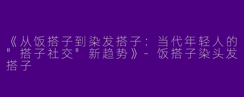 《从饭搭子到染发搭子:当代年轻人的"搭子社交"新趋势》