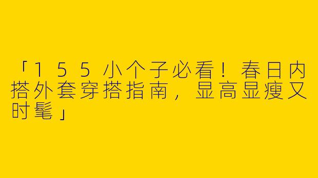 「155小个子必看！春日内搭外套穿搭指南，显高显瘦又时髦」
