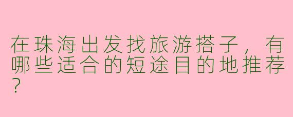在珠海出发找旅游搭子,有哪些适合的短途目的地推荐?