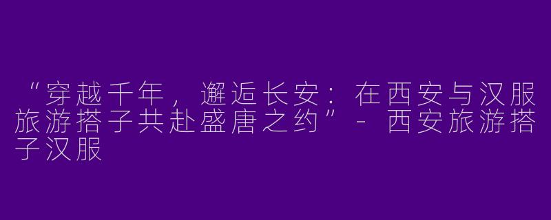 “穿越千年，邂逅长安：在西安与汉服旅游搭子共赴盛唐之约”-西安旅游搭子汉服
