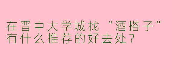 在晋中大学城找“酒搭子”有什么推荐的好去处？