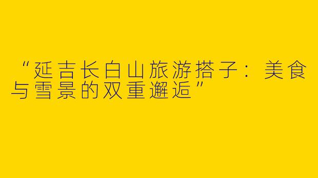 “延吉长白山旅游搭子：美食与雪景的双重邂逅”