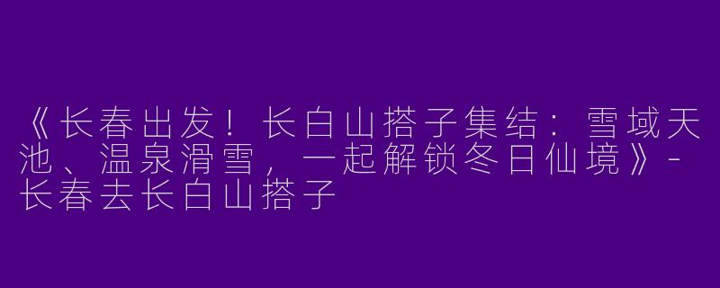 《长春出发！长白山搭子集结：雪域天池、温泉滑雪，一起解锁冬日仙境》