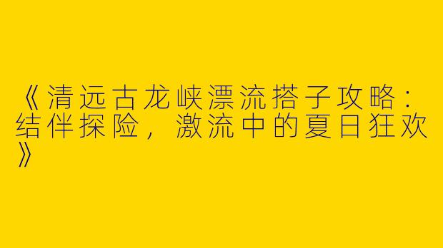 《清远古龙峡漂流搭子攻略：结伴探险，激流中的夏日狂欢》