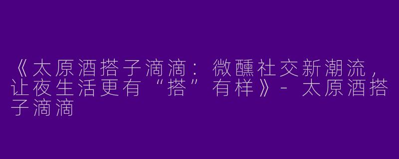 《太原酒搭子滴滴：微醺社交新潮流，让夜生活更有“搭”有样》-太原酒搭子滴滴