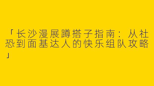 「长沙漫展蹲搭子指南：从社恐到面基达人的快乐组队攻略」
