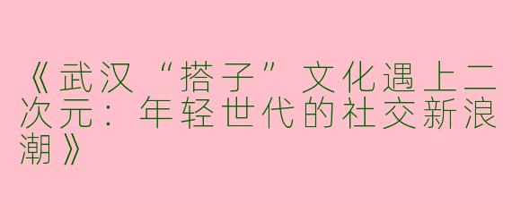 《武汉“搭子”文化遇上二次元：年轻世代的社交新浪潮》