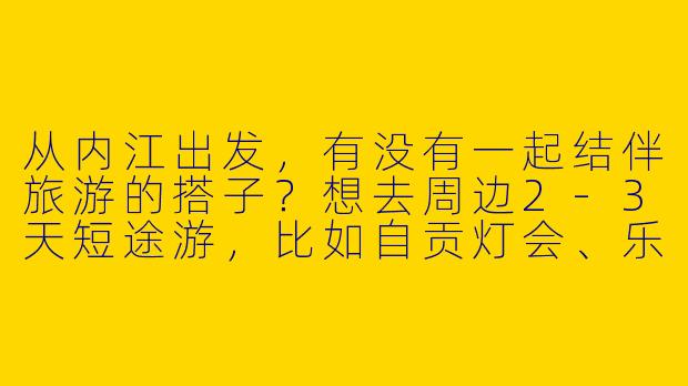 从内江出发，有没有一起结伴旅游的搭子？想去周边2-3天短途游，比如自贡灯会、乐山大佛或者重庆市区，时间灵活，求组队！