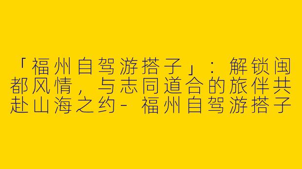 「福州自驾游搭子」：解锁闽都风情，与志同道合的旅伴共赴山海之约-福州自驾游搭子