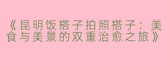《昆明饭搭子拍照搭子：美食与美景的双重治愈之旅》