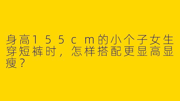 身高155cm的小个子女生穿短裤时，怎样搭配更显高显瘦？
